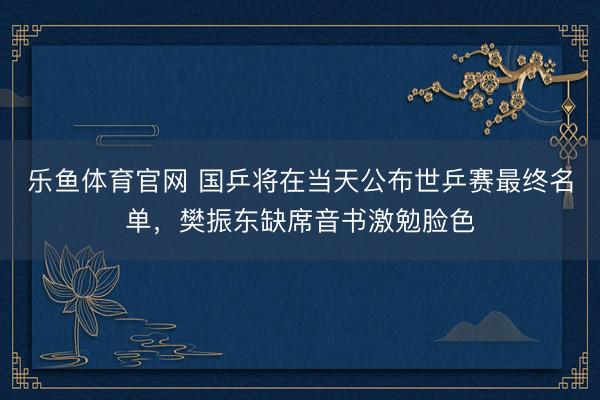乐鱼体育官网 国乒将在当天公布世乒赛最终名单，樊振东缺席音书激勉脸色