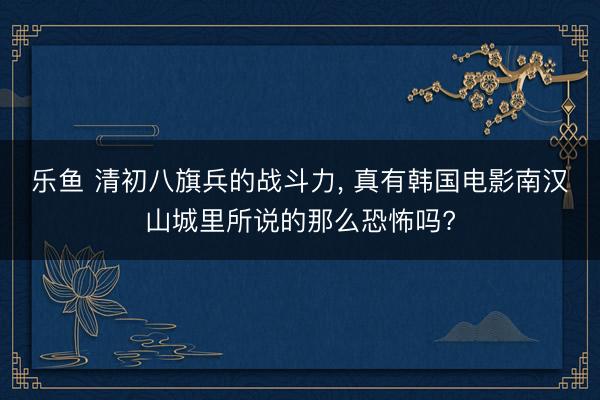 乐鱼 清初八旗兵的战斗力, 真有韩国电影南汉山城里所说的那么恐怖吗?
