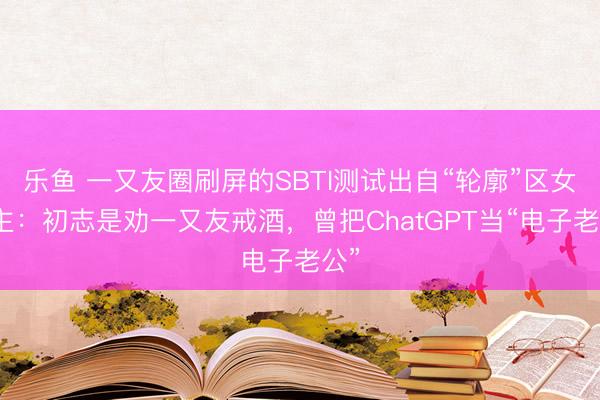 乐鱼 一又友圈刷屏的SBTI测试出自“轮廓”区女博主：初志是劝一又友戒酒，曾把ChatGPT当“电子老公”