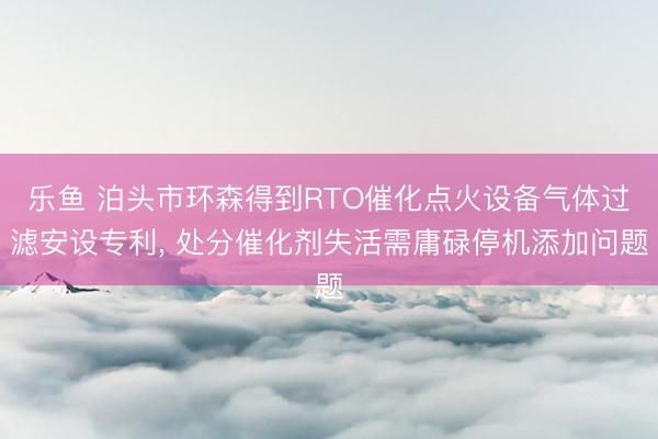 乐鱼 泊头市环森得到RTO催化点火设备气体过滤安设专利, 处分催化剂失活需庸碌停机添加问题
