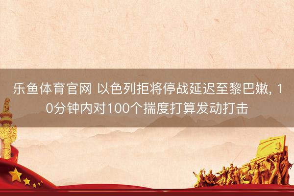 乐鱼体育官网 以色列拒将停战延迟至黎巴嫩， 10分钟内对100个揣度打算发动打击