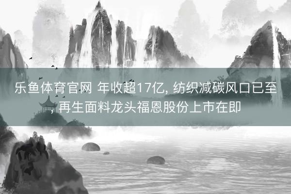乐鱼体育官网 年收超17亿， 纺织减碳风口已至， 再生面料龙头福恩股份上市在即