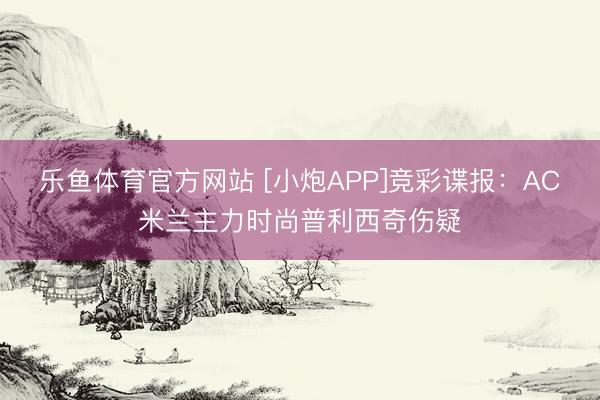 乐鱼体育官方网站 [小炮APP]竞彩谍报：AC米兰主力时尚普利西奇伤疑