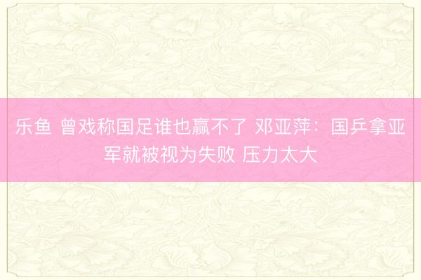 乐鱼 曾戏称国足谁也赢不了 邓亚萍：国乒拿亚军就被视为失败 压力太大