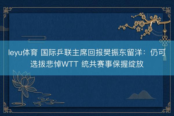 leyu体育 国际乒联主席回报樊振东留洋：仍可选拔悲悼WTT 统共赛事保握绽放