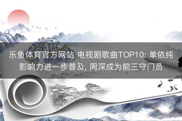 乐鱼体育官方网站 电视剧歌曲TOP10: 单依纯影响力进一步普及， 周深成为前三守门员