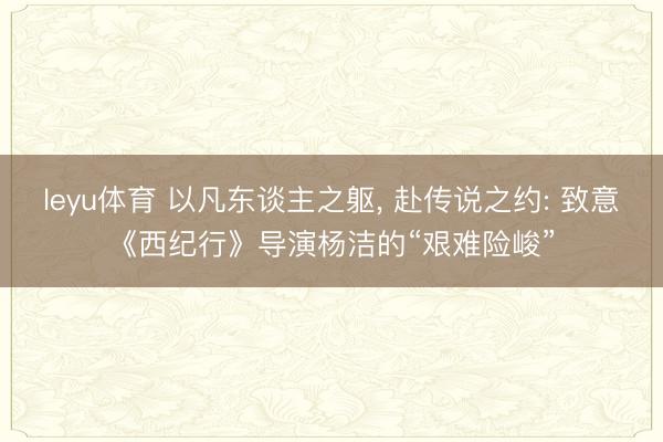 leyu体育 以凡东谈主之躯, 赴传说之约: 致意《西纪行》导演杨洁的“艰难险峻”
