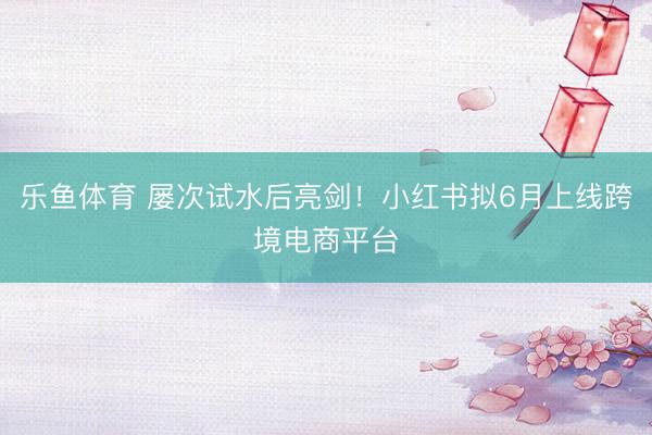 乐鱼体育 屡次试水后亮剑！小红书拟6月上线跨境电商平台
