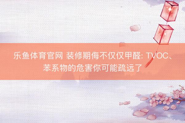 乐鱼体育官网 装修期侮不仅仅甲醛: TVOC、苯系物的危害你可能疏远了