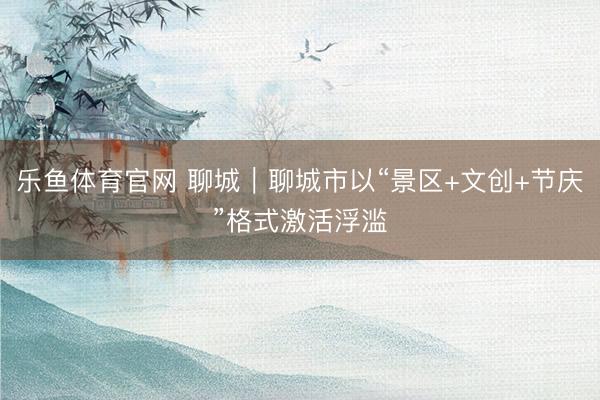 乐鱼体育官网 聊城｜聊城市以“景区+文创+节庆”格式激活浮滥