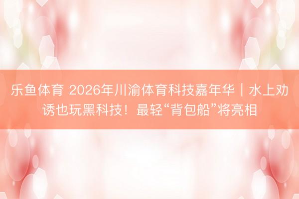 乐鱼体育 2026年川渝体育科技嘉年华｜水上劝诱也玩黑科技！最轻“背包船”将亮相