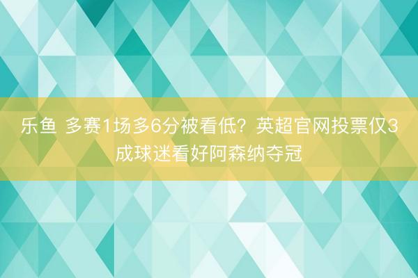 乐鱼 多赛1场多6分被看低？英超官网投票仅3成球迷看好阿森纳夺冠