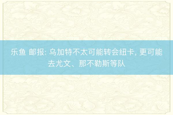 乐鱼 邮报: 乌加特不太可能转会纽卡, 更可能去尤文、那不勒斯等队