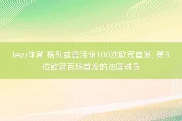leyu体育 格列兹曼活命100次欧冠首发， 第3位欧冠百场首发的法国球员
