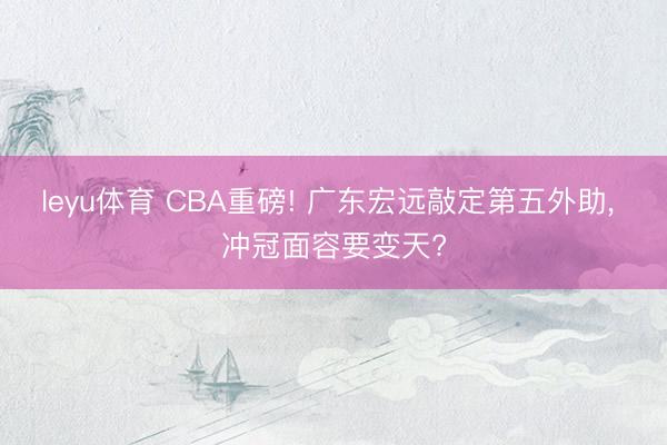 leyu体育 CBA重磅! 广东宏远敲定第五外助, 冲冠面容要变天?