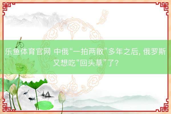 乐鱼体育官网 中俄“一拍两散”多年之后， 俄罗斯又想吃“回头草”了?