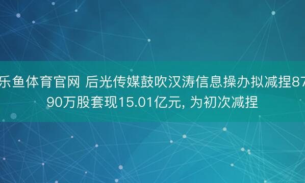 乐鱼体育官网 后光传媒鼓吹汉涛信息操办拟减捏8790万股套现15.01亿元， 为初次减捏