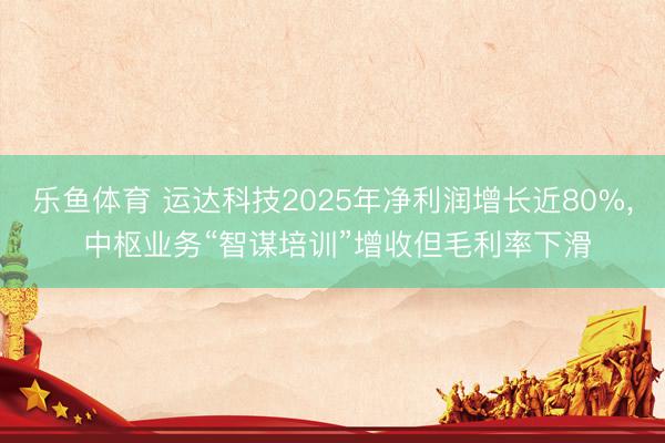 乐鱼体育 运达科技2025年净利润增长近80%， 中枢业务“智谋培训”增收但毛利率下滑