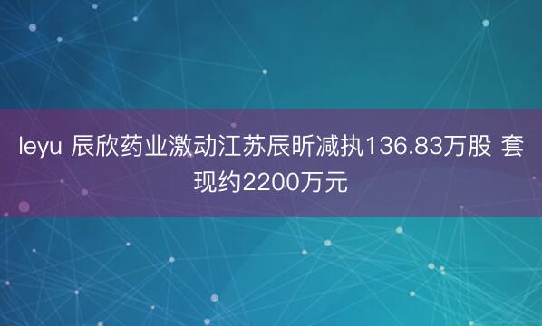 leyu 辰欣药业激动江苏辰昕减执136.83万股 套现约2200万元