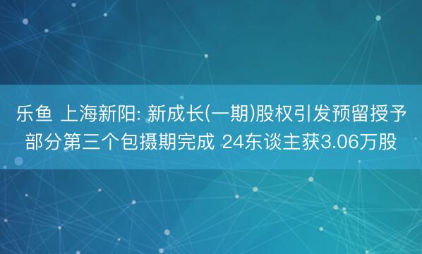 乐鱼 上海新阳: 新成长(一期)股权引发预留授予部分第三个包摄期完成 24东谈主获3.06万股