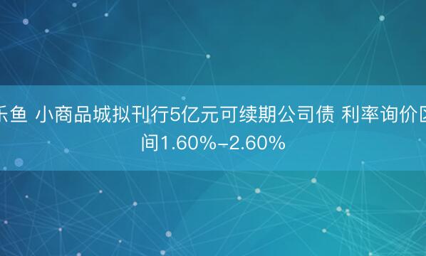 乐鱼 小商品城拟刊行5亿元可续期公司债 利率询价区间1.60%-2.60%