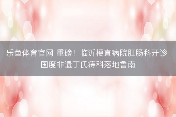 乐鱼体育官网 重磅!临沂梗直病院肛肠科开诊 国度非遗丁氏痔科落地鲁南