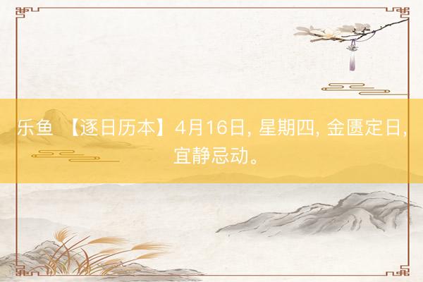 乐鱼 【逐日历本】4月16日， 星期四， 金匮定日， 宜静忌动。