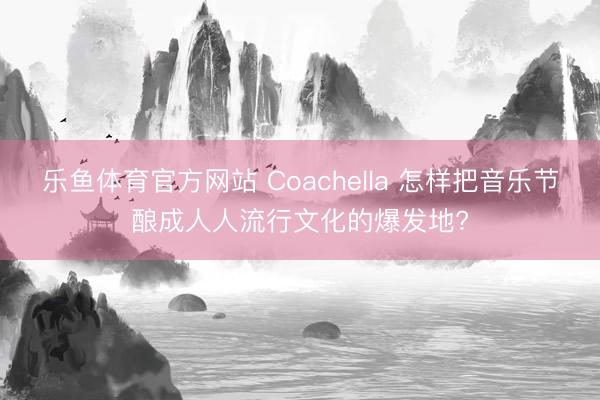 乐鱼体育官方网站 Coachella 怎样把音乐节酿成人人流行文化的爆发地?