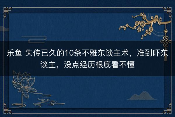 乐鱼 失传已久的10条不雅东谈主术，准到吓东谈主，没点经历根底看不懂