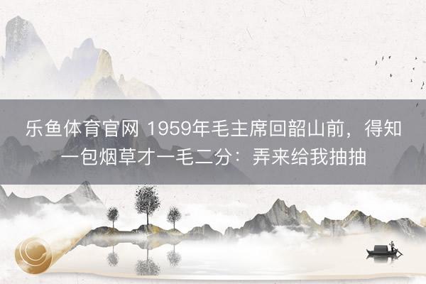 乐鱼体育官网 1959年毛主席回韶山前，得知一包烟草才一毛二分：弄来给我抽抽