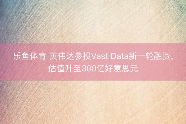 乐鱼体育 英伟达参投Vast Data新一轮融资，估值升至300亿好意思元