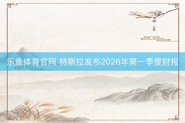 乐鱼体育官网 特斯拉发布2026年第一季度财报