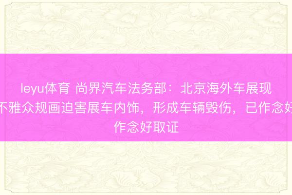 leyu体育 尚界汽车法务部：北京海外车展现场有不雅众规画迫害展车内饰，形成车辆毁伤，已作念好取证