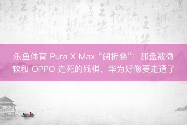 乐鱼体育 Pura X Max “阔折叠”：那盘被微软和 OPPO 走死的残棋，华为好像要走通了