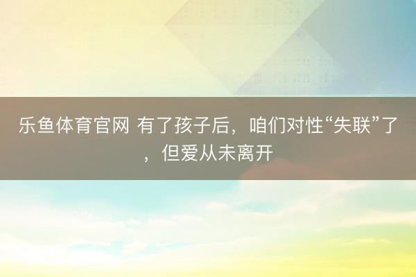 乐鱼体育官网 有了孩子后，咱们对性“失联”了，但爱从未离开