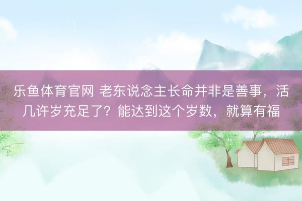 乐鱼体育官网 老东说念主长命并非是善事，活几许岁充足了？能达到这个岁数，就算有福