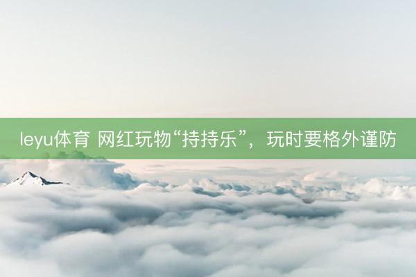 leyu体育 网红玩物“持持乐”，玩时要格外谨防
