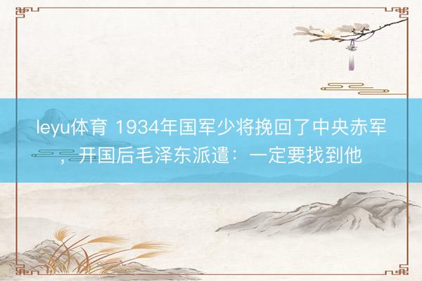 leyu体育 1934年国军少将挽回了中央赤军，开国后毛泽东派遣：一定要找到他