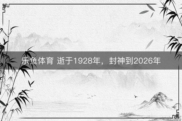 乐鱼体育 逝于1928年，封神到2026年