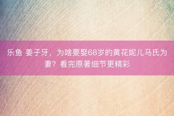 乐鱼 姜子牙，为啥要娶68岁的黄花妮儿马氏为妻？看完原著细节更精彩