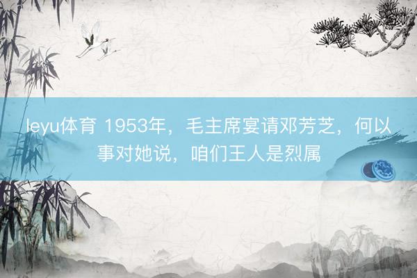 leyu体育 1953年，毛主席宴请邓芳芝，何以事对她说，咱们王人是烈属