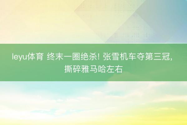 leyu体育 终末一圈绝杀! 张雪机车夺第三冠， 撕碎雅马哈左右