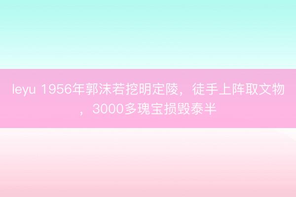 leyu 1956年郭沫若挖明定陵，徒手上阵取文物，3000多瑰宝损毁泰半