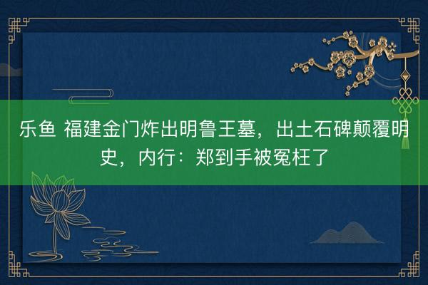 乐鱼 福建金门炸出明鲁王墓，出土石碑颠覆明史，内行：郑到手被冤枉了
