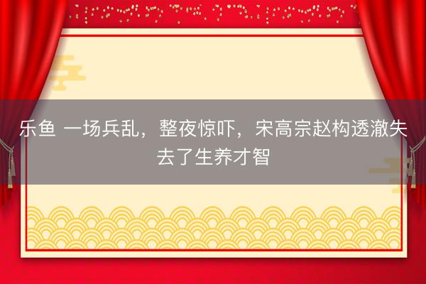 乐鱼 一场兵乱，整夜惊吓，宋高宗赵构透澈失去了生养才智