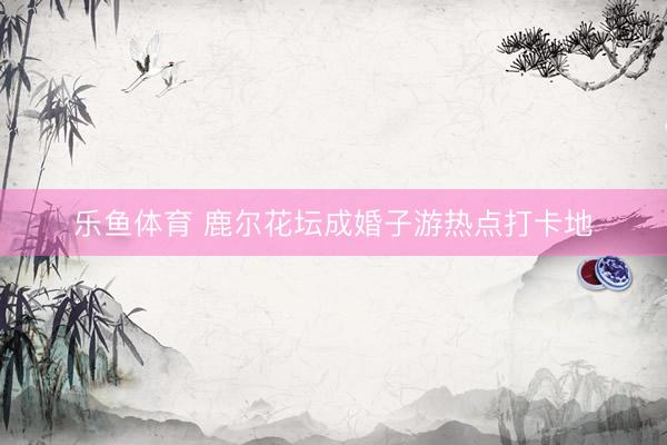 乐鱼体育 鹿尔花坛成婚子游热点打卡地