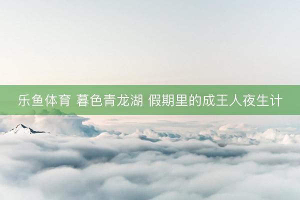 乐鱼体育 暮色青龙湖 假期里的成王人夜生计
