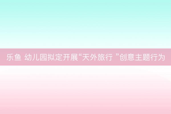 乐鱼 幼儿园拟定开展“天外旅行 ”创意主题行为