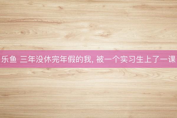 乐鱼 三年没休完年假的我， 被一个实习生上了一课