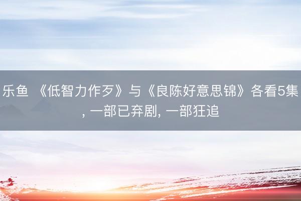 乐鱼 《低智力作歹》与《良陈好意思锦》各看5集， 一部已弃剧， 一部狂追